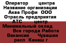 Оператор Call-центра › Название организации ­ Аква Профи, ООО › Отрасль предприятия ­ АТС, call-центр › Минимальный оклад ­ 22 000 - Все города Работа » Вакансии   . Чувашия респ.,Канаш г.